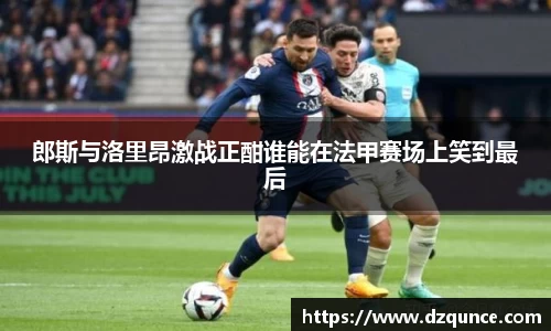 郎斯与洛里昂激战正酣谁能在法甲赛场上笑到最后